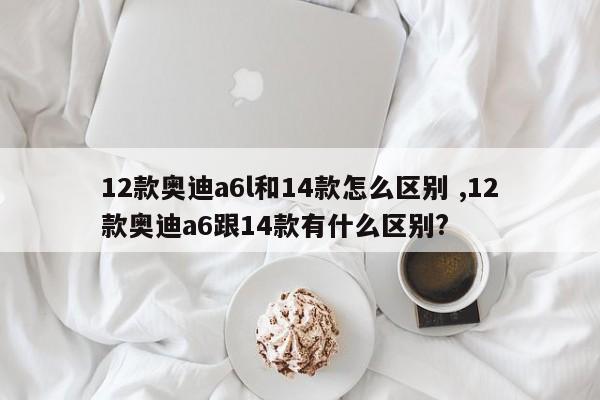 12款奥迪a6l和14款怎么区别 ,12款奥迪a6跟14款有什么区别?