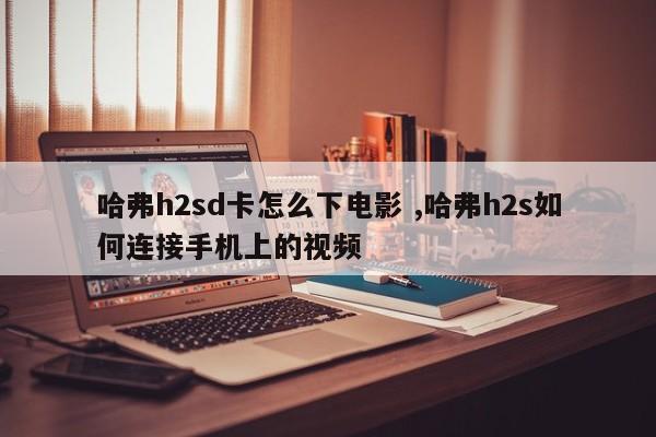 哈弗h2sd卡怎么下电影 ,哈弗h2s如何连接手机上的视频