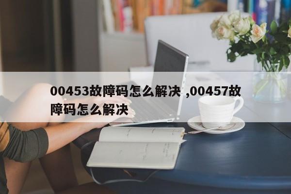 00453故障码怎么解决 ,00457故障码怎么解决