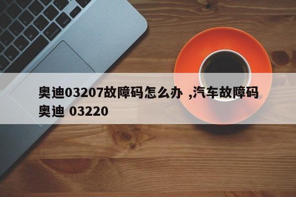 奥迪03207故障码怎么办 ,汽车故障码奥迪 03220