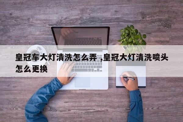 皇冠车大灯清洗怎么弄 ,皇冠大灯清洗喷头怎么更换