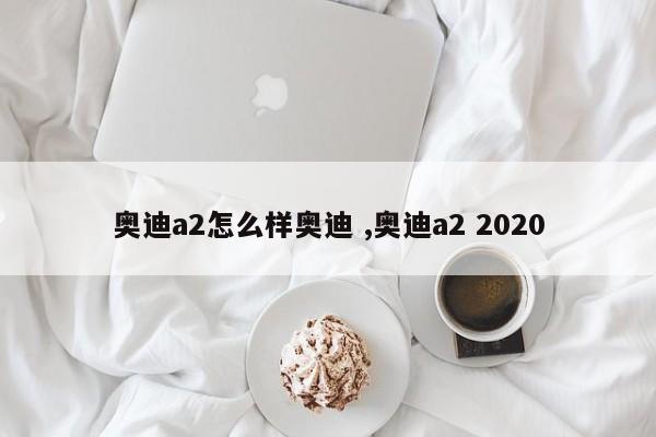 奥迪a2怎么样奥迪 ,奥迪a2 2020