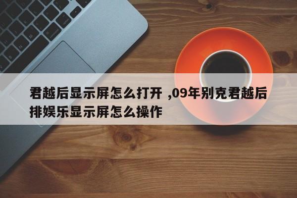 君越后显示屏怎么打开 ,09年别克君越后排娱乐显示屏怎么操作