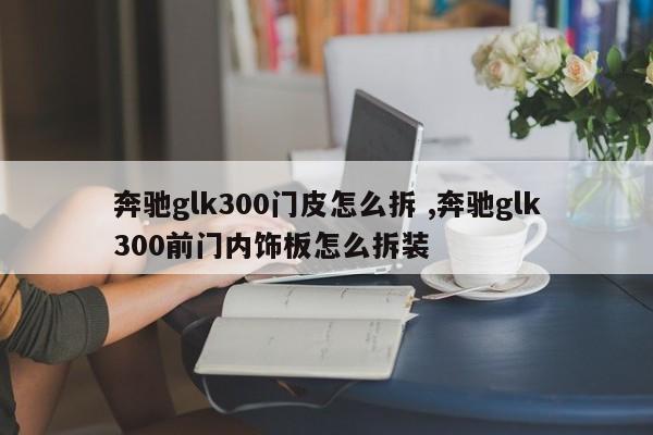 奔驰glk300门皮怎么拆 ,奔驰glk300前门内饰板怎么拆装