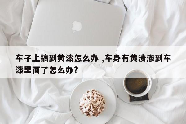 车子上搞到黄漆怎么办 ,车身有黄渍渗到车漆里面了怎么办?