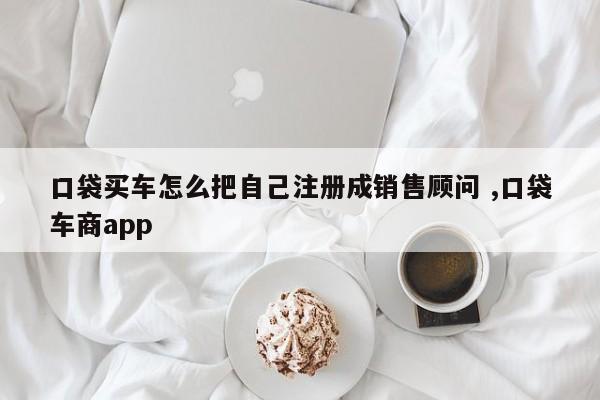 口袋买车怎么把自己注册成销售顾问 ,口袋车商app