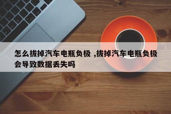 怎么拔掉汽车电瓶负极 ,拔掉汽车电瓶负极会导致数据丢失吗