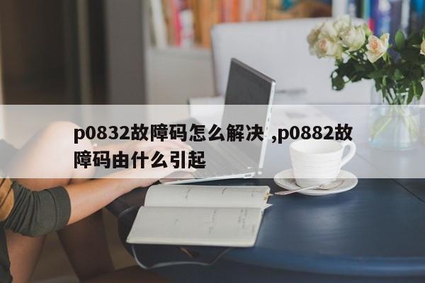 p0832故障码怎么解决 ,p0882故障码由什么引起