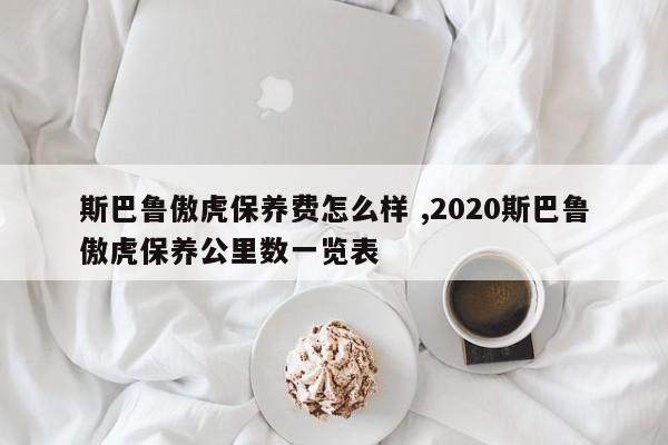 斯巴鲁傲虎保养费怎么样 ,2020斯巴鲁傲虎保养公里数一览表