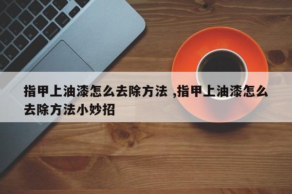 指甲上油漆怎么去除方法 ,指甲上油漆怎么去除方法小妙招