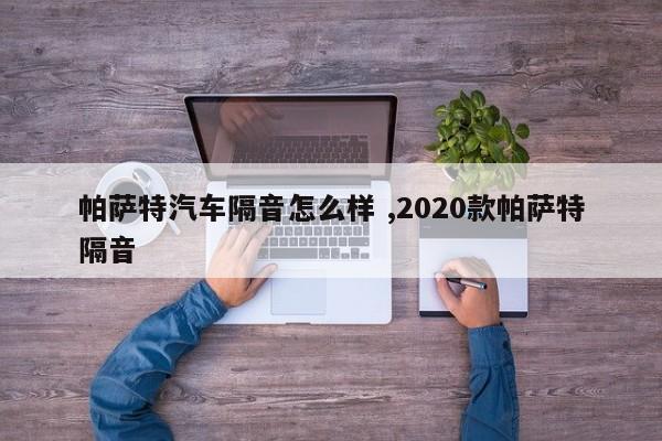 帕萨特汽车隔音怎么样 ,2020款帕萨特隔音