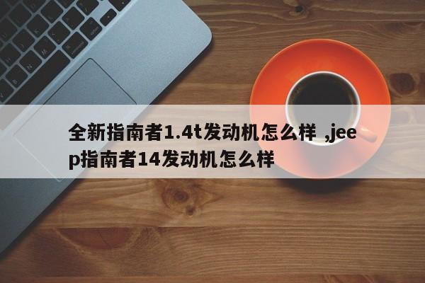 全新指南者1.4t发动机怎么样 ,jeep指南者14发动机怎么样