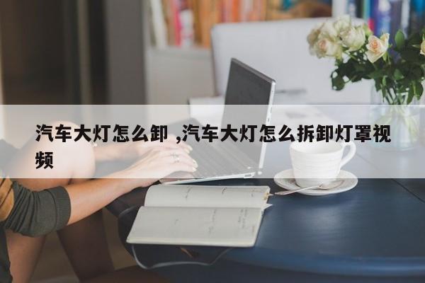 汽车大灯怎么卸 ,汽车大灯怎么拆卸灯罩视频