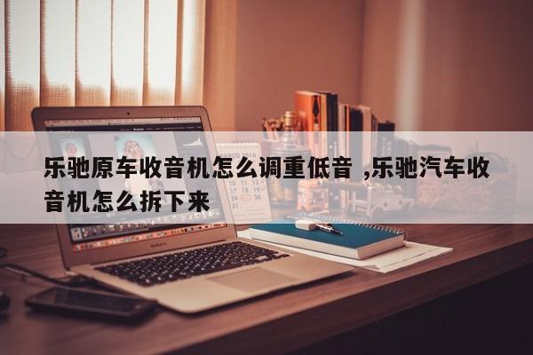 乐驰原车收音机怎么调重低音 ,乐驰汽车收音机怎么拆下来