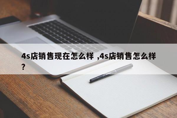 4s店销售现在怎么样 ,4s店销售怎么样?