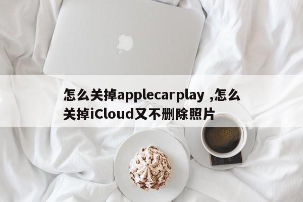 怎么关掉applecarplay ,怎么关掉iCloud又不删除照片