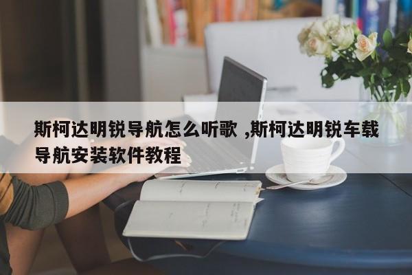 斯柯达明锐导航怎么听歌 ,斯柯达明锐车载导航安装软件教程