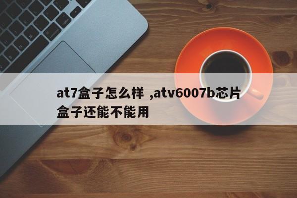 at7盒子怎么样 ,atv6007b芯片盒子还能不能用