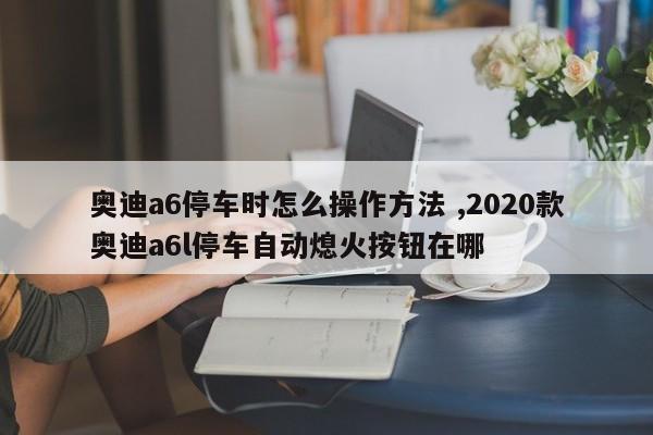 奥迪a6停车时怎么操作方法 ,2020款奥迪a6l停车自动熄火按钮在哪