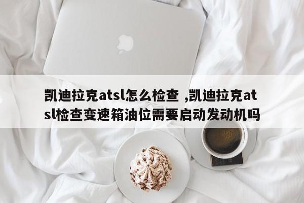 凯迪拉克atsl怎么检查 ,凯迪拉克atsl检查变速箱油位需要启动发动机吗