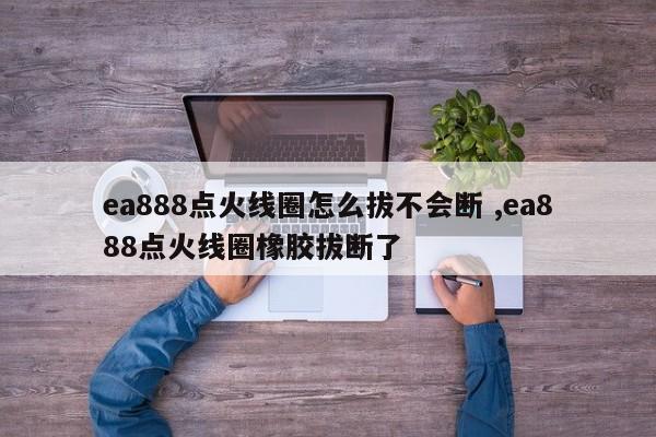 ea888点火线圈怎么拔不会断 ,ea888点火线圈橡胶拔断了