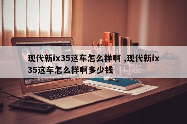 现代新ix35这车怎么样啊 ,现代新ix35这车怎么样啊多少钱