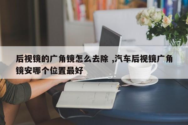 后视镜的广角镜怎么去除 ,汽车后视镜广角镜安哪个位置最好