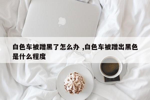 白色车被蹭黑了怎么办 ,白色车被蹭出黑色是什么程度