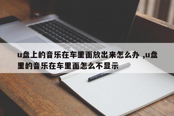 u盘上的音乐在车里面放出来怎么办 ,u盘里的音乐在车里面怎么不显示