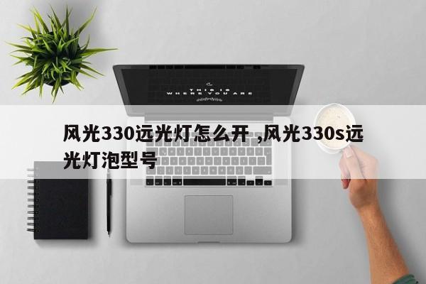 风光330远光灯怎么开 ,风光330s远光灯泡型号