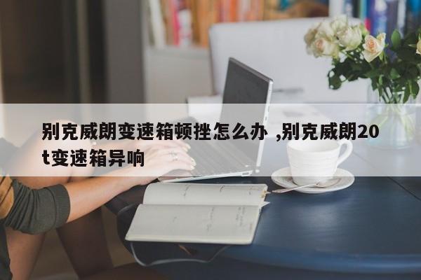 别克威朗变速箱顿挫怎么办 ,别克威朗20t变速箱异响