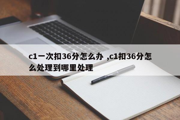 c1一次扣36分怎么办 ,c1扣36分怎么处理到哪里处理