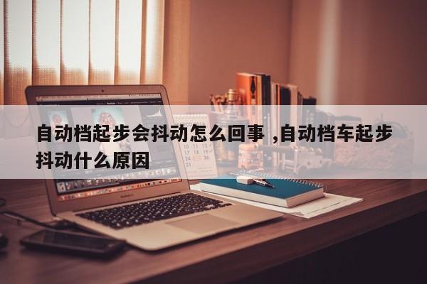 自动档起步会抖动怎么回事 ,自动档车起步抖动什么原因