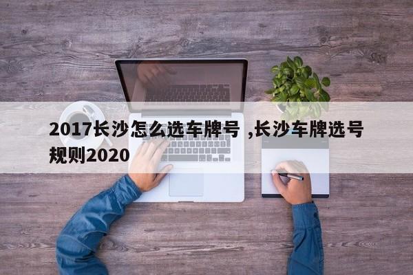 2017长沙怎么选车牌号 ,长沙车牌选号规则2020