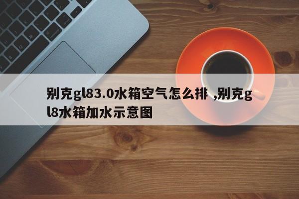 别克gl83.0水箱空气怎么排 ,别克gl8水箱加水示意图