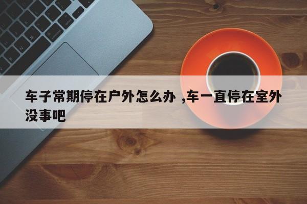 车子常期停在户外怎么办 ,车一直停在室外没事吧