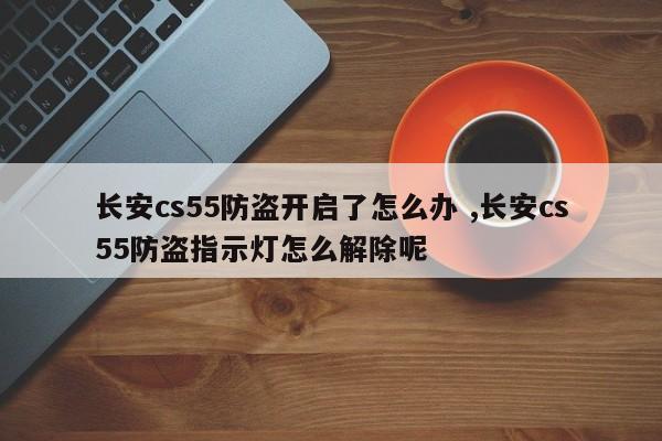 长安cs55防盗开启了怎么办 ,长安cs55防盗指示灯怎么解除呢