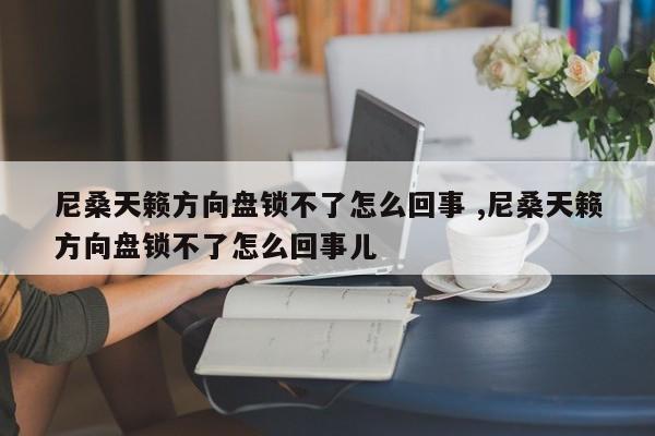 尼桑天籁方向盘锁不了怎么回事 ,尼桑天籁方向盘锁不了怎么回事儿