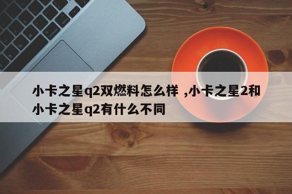 小卡之星q2双燃料怎么样 ,小卡之星2和小卡之星q2有什么不同