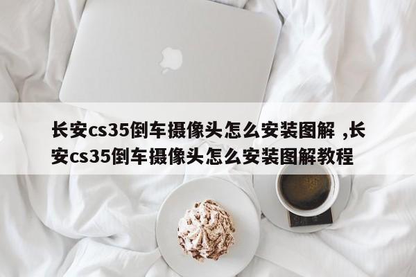 长安cs35倒车摄像头怎么安装图解 ,长安cs35倒车摄像头怎么安装图解教程