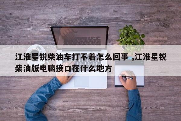 江淮星锐柴油车打不着怎么回事 ,江淮星锐柴油版电脑接口在什么地方