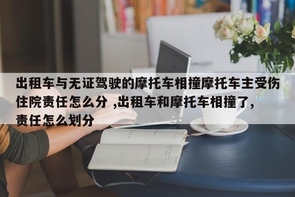 出租车与无证驾驶的摩托车相撞摩托车主受伤住院责任怎么分 ,出租车和摩托车相撞了,责任怎么划分