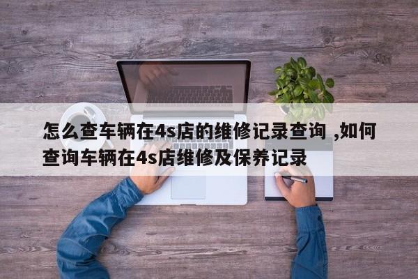 怎么查车辆在4s店的维修记录查询 ,如何查询车辆在4s店维修及保养记录