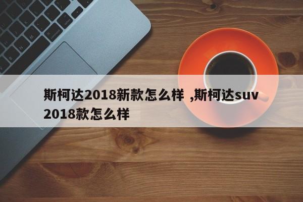 斯柯达2018新款怎么样 ,斯柯达suv2018款怎么样