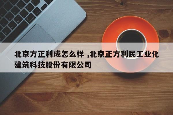 北京方正利成怎么样 ,北京正方利民工业化建筑科技股份有限公司