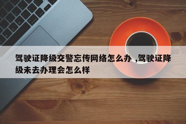 驾驶证降级交警忘传网络怎么办 ,驾驶证降级未去办理会怎么样