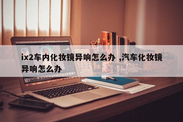 ix2车内化妆镜异响怎么办 ,汽车化妆镜异响怎么办