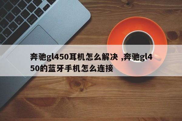 奔驰gl450耳机怎么解决 ,奔驰gl450的蓝牙手机怎么连接