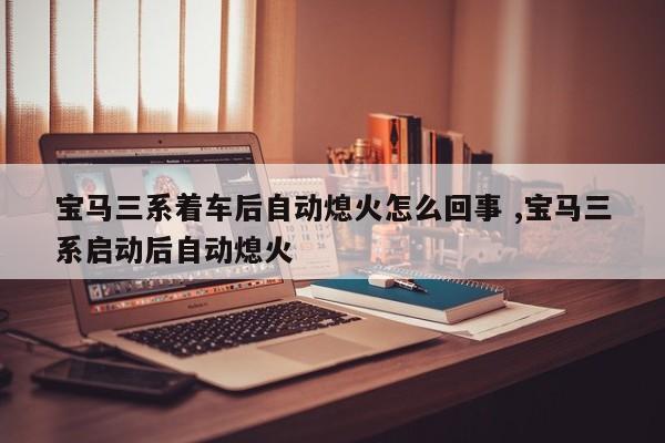 宝马三系着车后自动熄火怎么回事 ,宝马三系启动后自动熄火