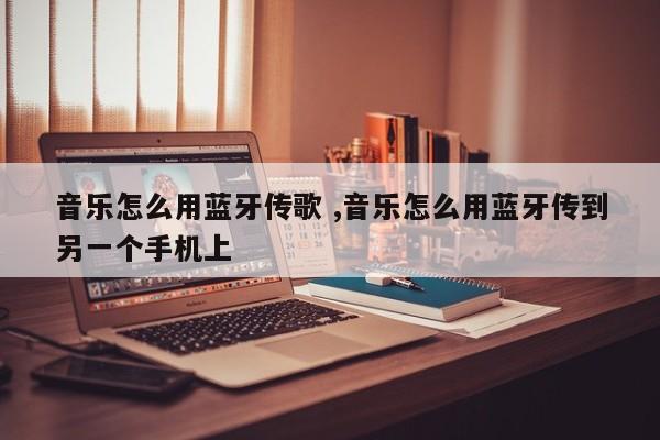 音乐怎么用蓝牙传歌 ,音乐怎么用蓝牙传到另一个手机上